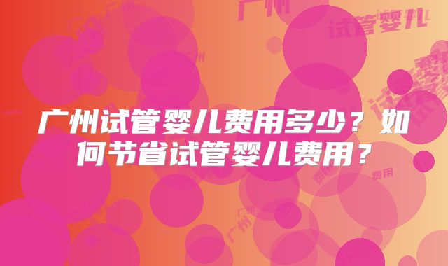 广州试管婴儿费用多少?如何节省试管婴儿费用?