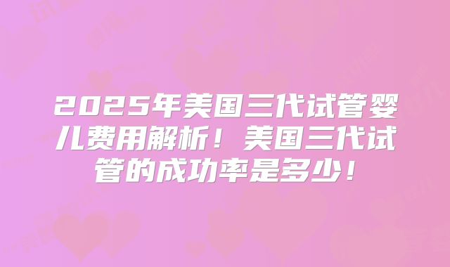 2025年美国三代试管婴儿费用解析!美国三代试管的成功率是多少!