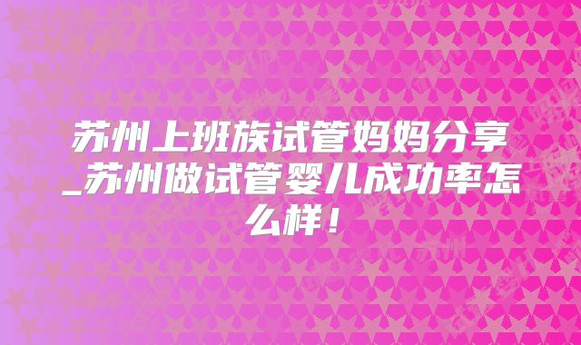 苏州上班族试管妈妈分享_苏州做试管婴儿成功率怎么样!