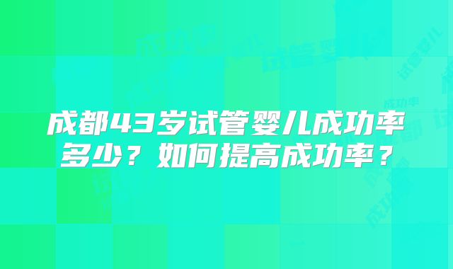 成都43岁试管婴儿成功率多少?如何提高成功率?