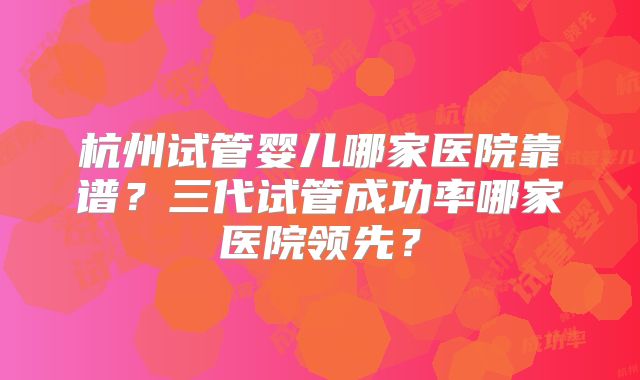 杭州试管婴儿哪家医院靠谱？三代试管成功率哪家医院领先？