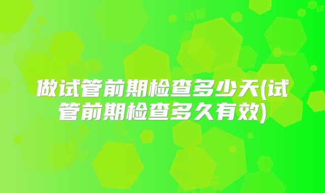 做试管前期检查多少天(试管前期检查多久有效)
