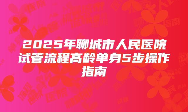 2025年聊城市人民医院试管流程高龄单身5步操作指南