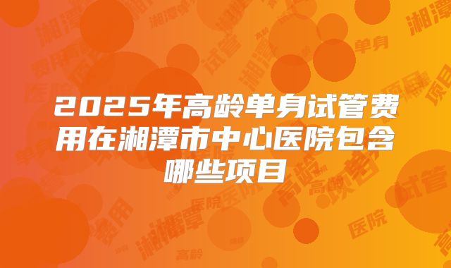 2025年高龄单身试管费用在湘潭市中心医院包含哪些项目