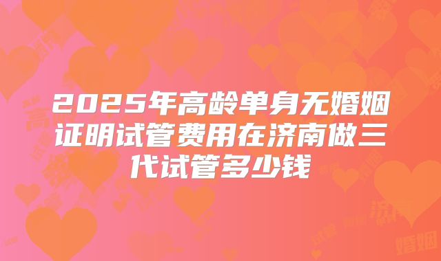 2025年高龄单身无婚姻证明试管费用在济南做三代试管多少钱