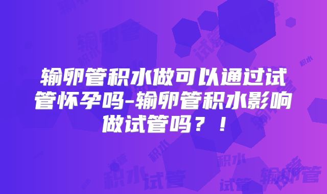 输卵管积水做可以通过试管怀孕吗-输卵管积水影响做试管吗?!