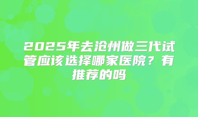 2025年去沧州做三代试管应该选择哪家医院?有推荐的吗