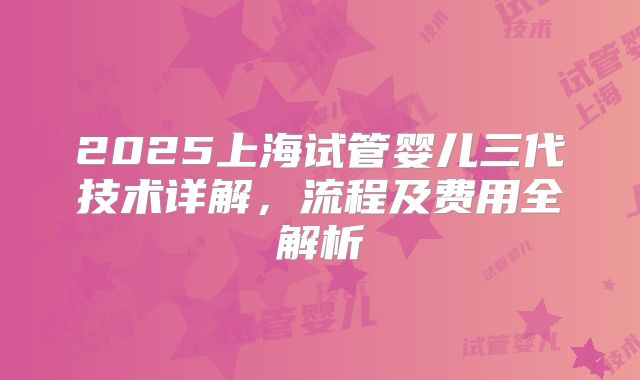 2025上海试管婴儿三代技术详解,流程及费用全解析