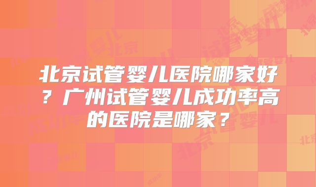 北京试管婴儿医院哪家好？广州试管婴儿成功率高的医院是哪家？