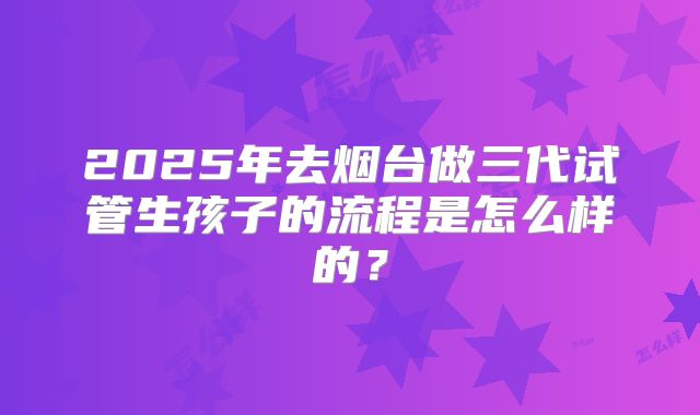 2025年去烟台做三代试管生孩子的流程是怎么样的？