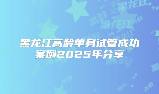 黑龙江高龄单身试管成功案例2025年分享