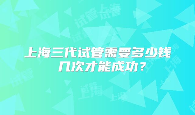 上海三代试管需要多少钱 几次才能成功?