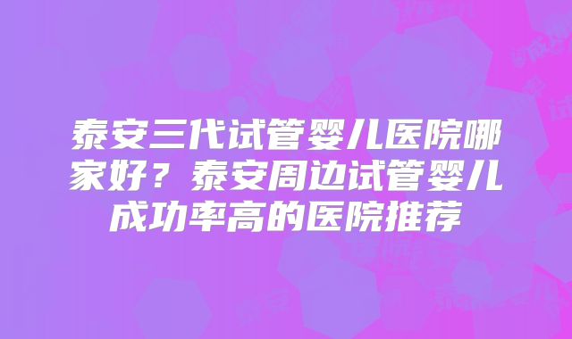 泰安三代试管婴儿医院哪家好?泰安周边试管婴儿成功率高的医院推荐