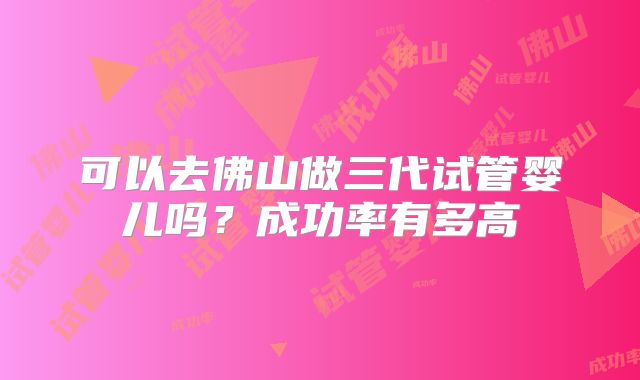 可以去佛山做三代试管婴儿吗?成功率有多高