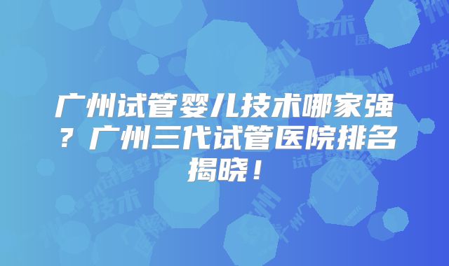 广州试管婴儿技术哪家强？广州三代试管医院排名揭晓！