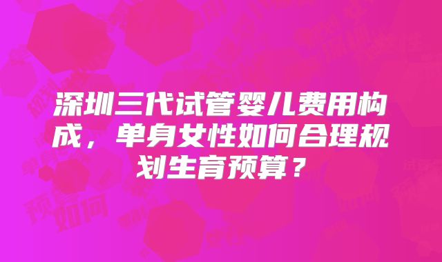 深圳三代试管婴儿费用构成,单身女性如何合理规划生育预算?