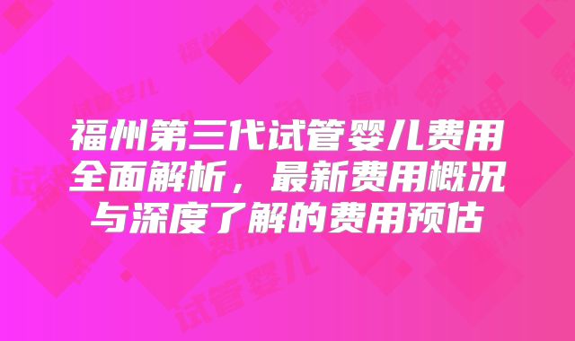福州第三代试管婴儿费用全面解析,最新费用概况与深度了解的费用预估