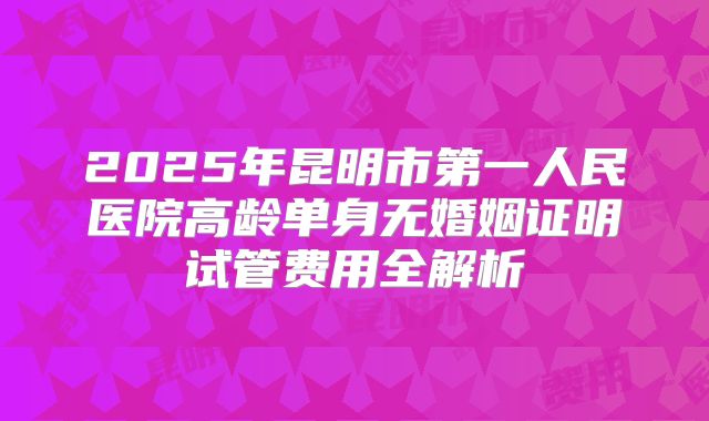 2025年昆明市第一人民医院高龄单身无婚姻证明试管费用全解析