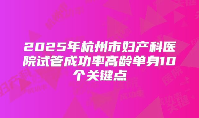 2025年杭州市妇产科医院试管成功率高龄单身10个关键点