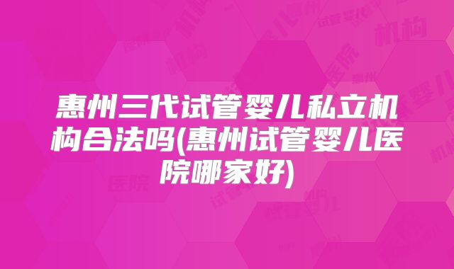 惠州三代试管婴儿私立机构合法吗(惠州试管婴儿医院哪家好)