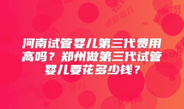 河南试管婴儿第三代费用高吗?郑州做第三代试管婴儿要花多少钱?