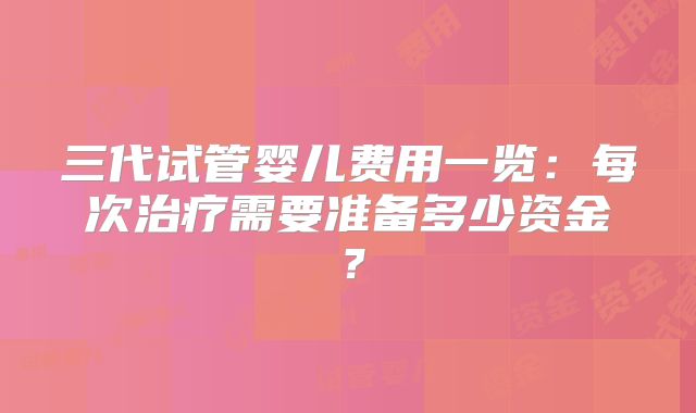 三代试管婴儿费用一览：每次治疗需要准备多少资金？
