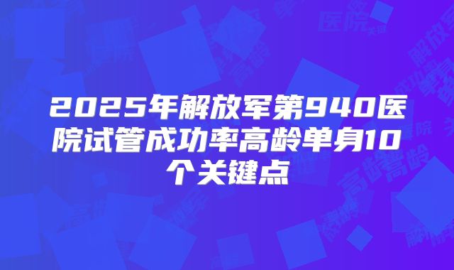 2025年解放军第940医院试管成功率高龄单身10个关键点