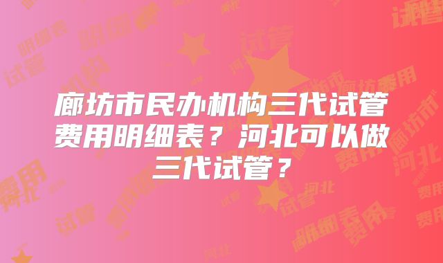 廊坊市民办机构三代试管费用明细表?河北可以做三代试管?
