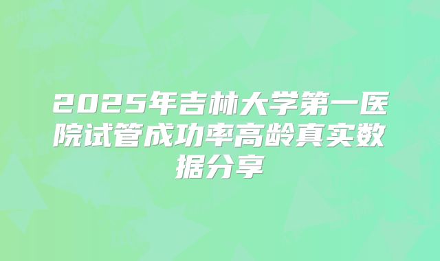 2025年吉林大学第一医院试管成功率高龄真实数据分享