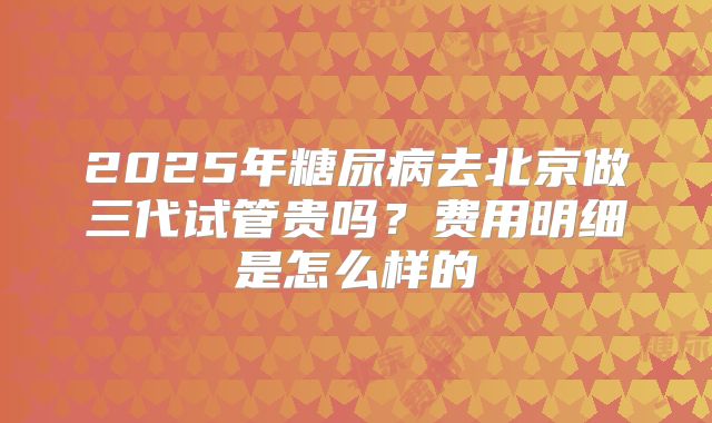 2025年糖尿病去北京做三代试管贵吗？费用明细是怎么样的