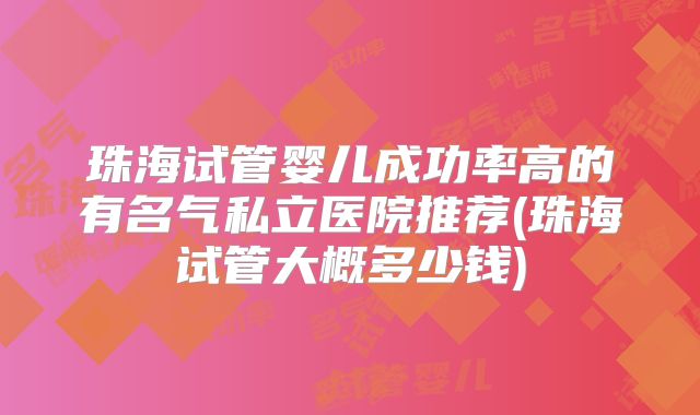 珠海试管婴儿成功率高的有名气私立医院推荐(珠海试管大概多少钱)
