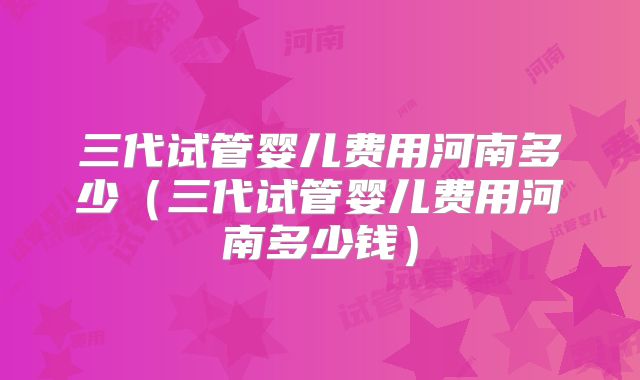 三代试管婴儿费用河南多少（三代试管婴儿费用河南多少钱）