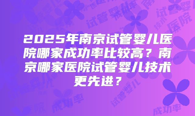 2025年南京试管婴儿医院哪家成功率比较高？南京哪家医院试管婴儿技术更先进？
