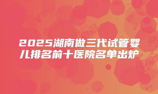 2025湖南做三代试管婴儿排名前十医院名单出炉