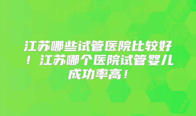 江苏哪些试管医院比较好!江苏哪个医院试管婴儿成功率高!