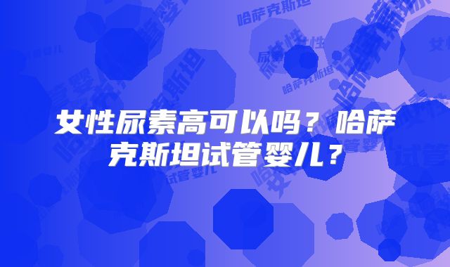 女性尿素高可以吗?哈萨克斯坦试管婴儿?