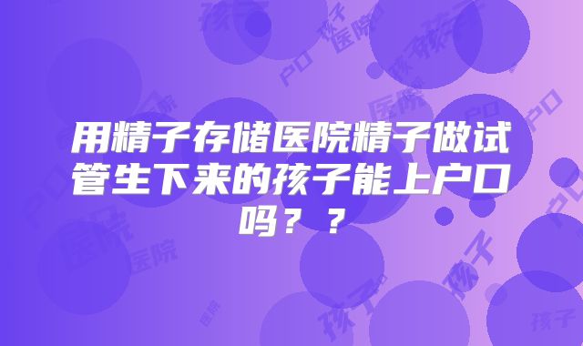 用精子存储医院精子做试管生下来的孩子能上户口吗??
