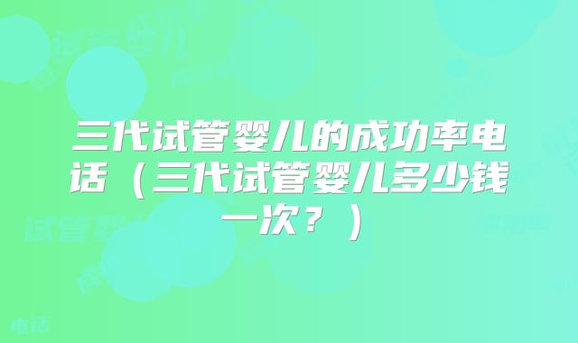 三代试管婴儿的成功率电话（三代试管婴儿多少钱一次？）