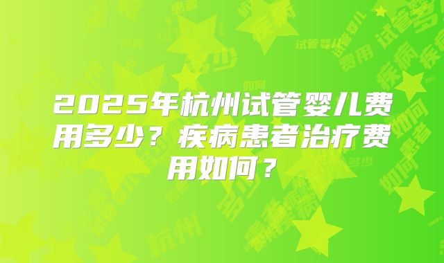 2025年杭州试管婴儿费用多少?疾病患者治疗费用如何?