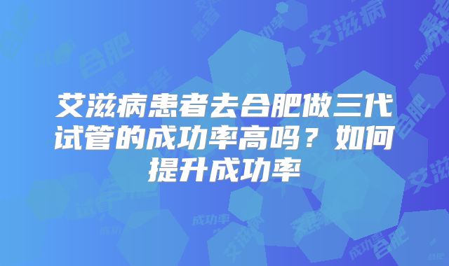 艾滋病患者去合肥做三代试管的成功率高吗？如何提升成功率