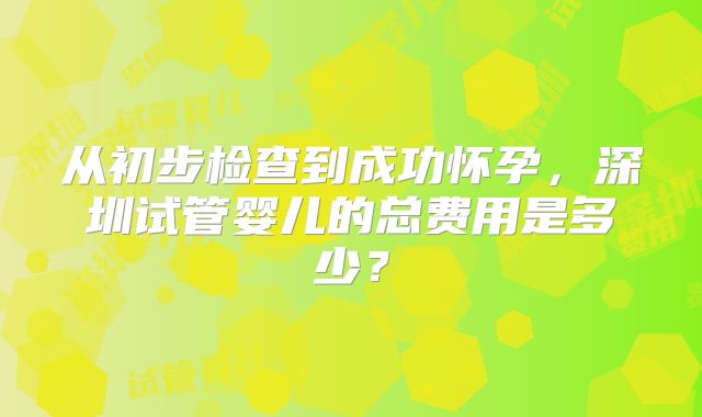 从初步检查到成功怀孕,深圳试管婴儿的总费用是多少?