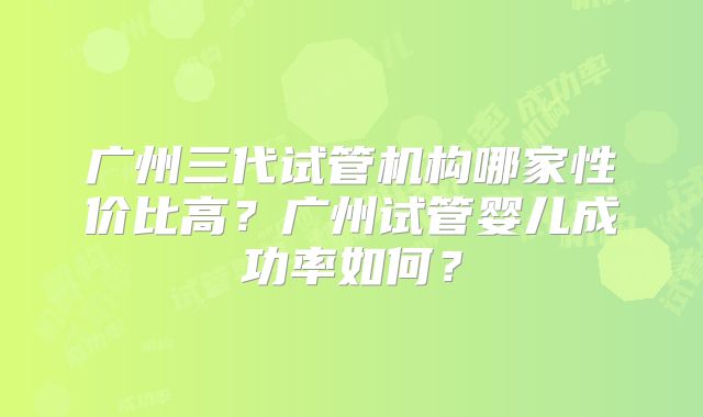 广州三代试管机构哪家性价比高?广州试管婴儿成功率如何?