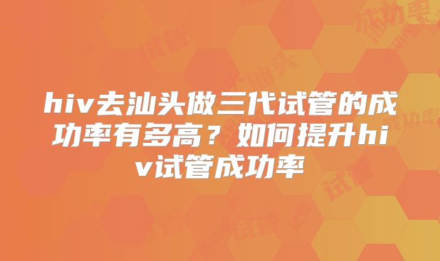 hiv去汕头做三代试管的成功率有多高?如何提升hiv试管成功率
