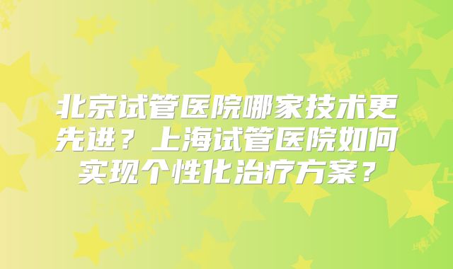 北京试管医院哪家技术更先进?上海试管医院如何实现个性化治疗方案?