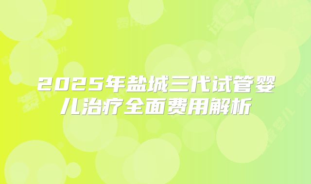 2025年盐城三代试管婴儿治疗全面费用解析