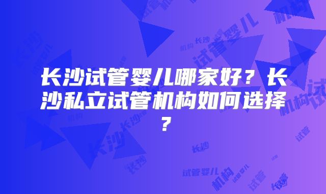 长沙试管婴儿哪家好？长沙私立试管机构如何选择？