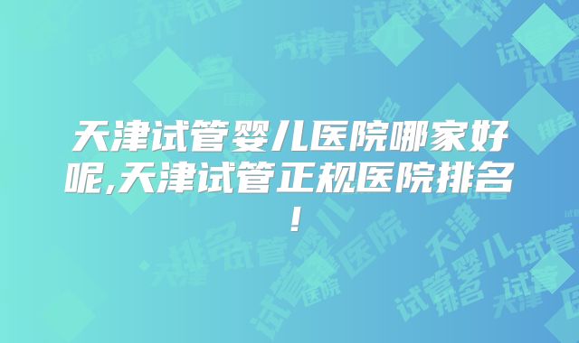 天津试管婴儿医院哪家好呢,天津试管正规医院排名!