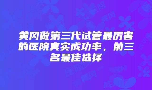 黄冈做第三代试管最厉害的医院真实成功率，前三名最佳选择