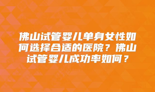 佛山试管婴儿单身女性如何选择合适的医院？佛山试管婴儿成功率如何？