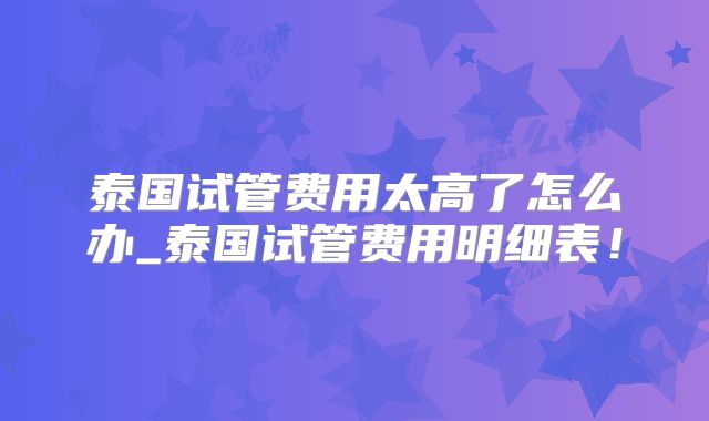 泰国试管费用太高了怎么办_泰国试管费用明细表!